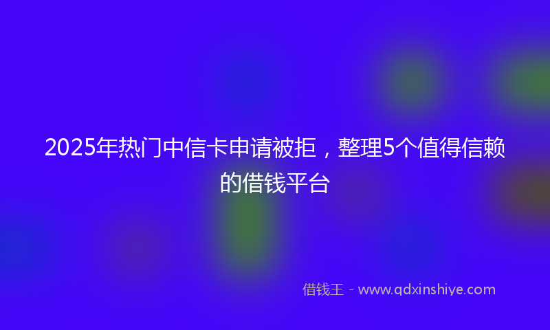 2025年热门中信卡申请被拒，整理5个值得信赖的借钱平台