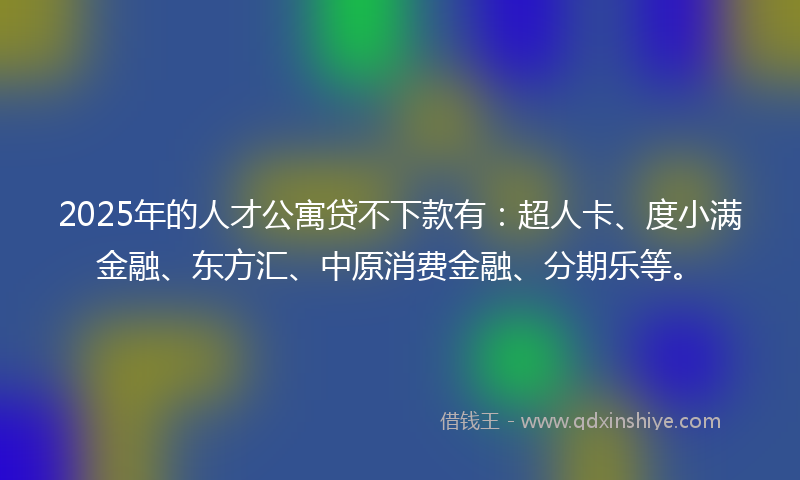 2025年的人才公寓贷不下款有：超人卡、度小满金融、东方汇、中原消费金融、分期乐等。