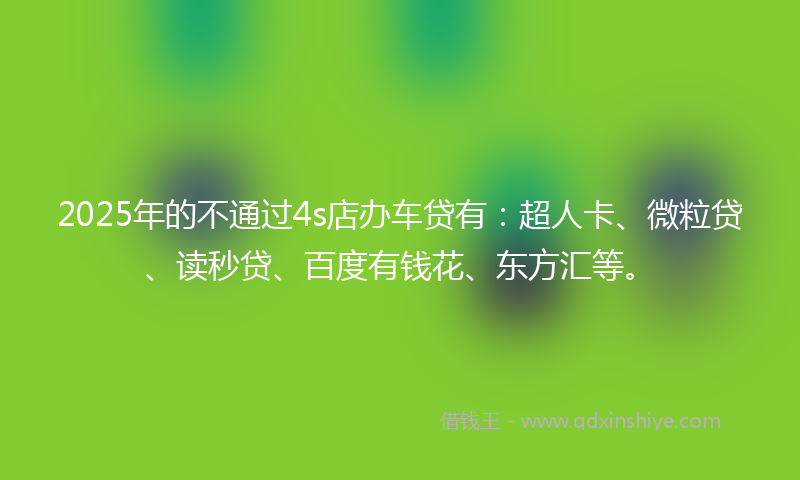 2025年的不通过4s店办车贷有：超人卡、微粒贷、读秒贷、百度有钱花、东方汇等。
