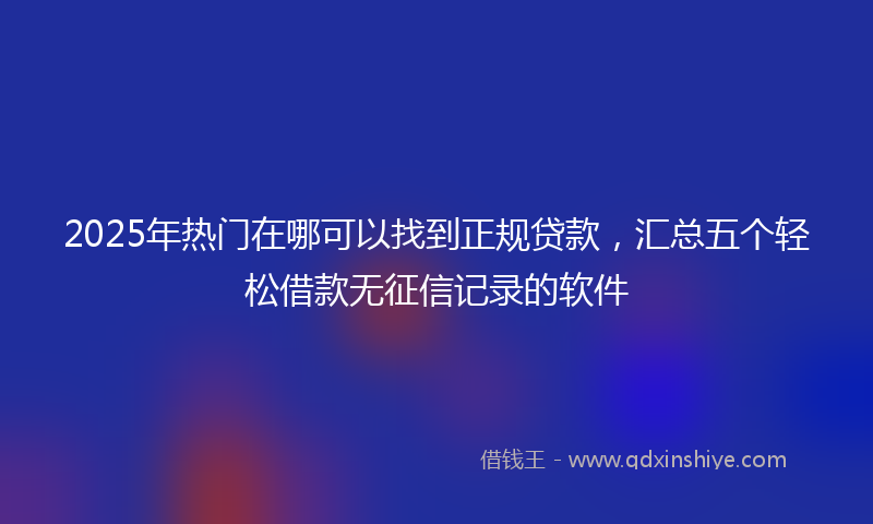 2025年热门在哪可以找到正规贷款，汇总五个轻松借款无征信记录的软件