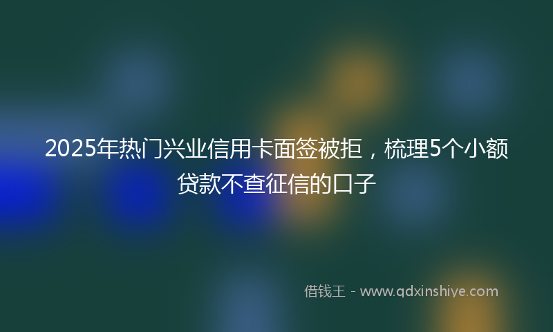 2025年热门兴业信用卡面签被拒，梳理5个小额贷款不查征信的口子
