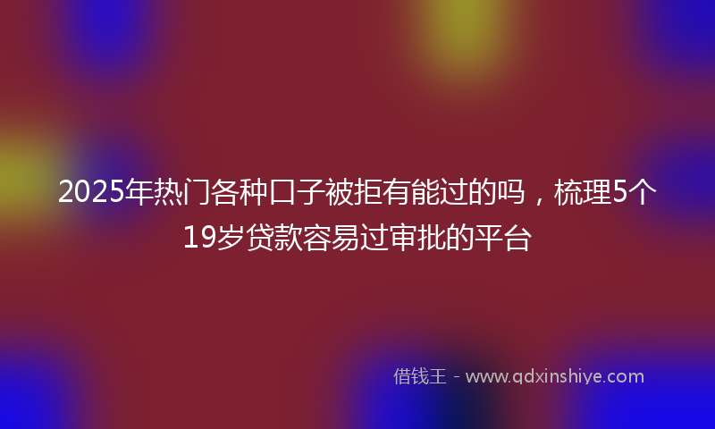 2025年热门各种口子被拒有能过的吗，梳理5个19岁贷款容易过审批的平台