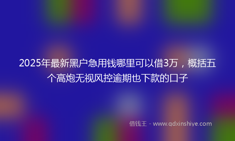 2025年最新黑户急用钱哪里可以借3万，概括五个高炮无视风控逾期也下款的口子