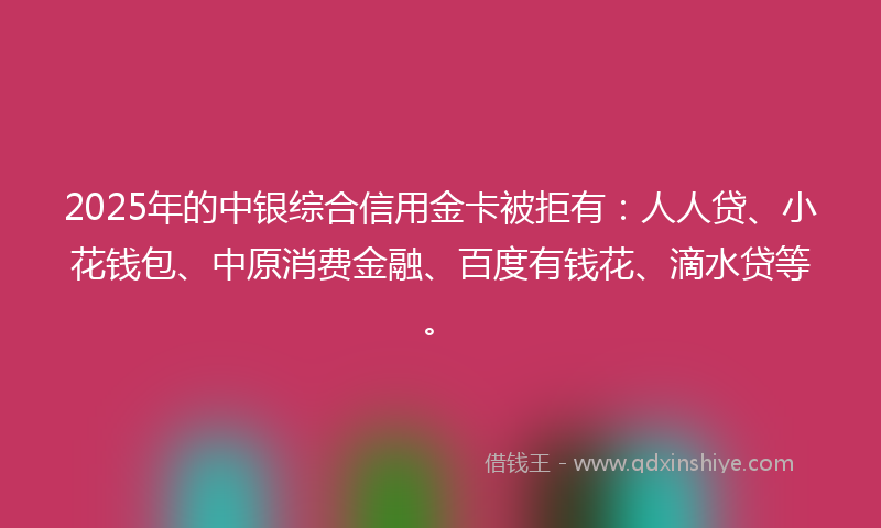 2025年的中银综合信用金卡被拒有：人人贷、小花钱包、中原消费金融、百度有钱花、滴水贷等。