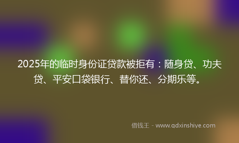 2025年的临时身份证贷款被拒有：随身贷、功夫贷、平安口袋银行、替你还、分期乐等。
