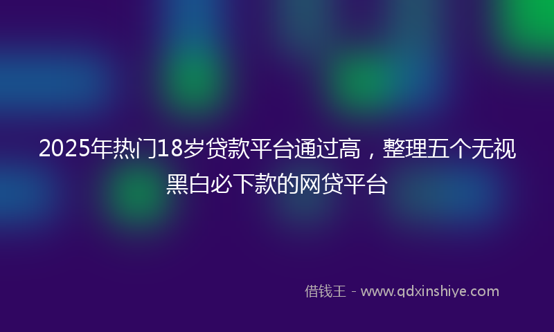 2025年热门18岁贷款平台通过高，整理五个无视黑白必下款的网贷平台