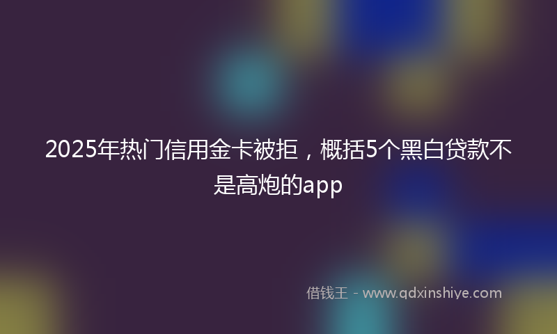 2025年热门信用金卡被拒，概括5个黑白贷款不是高炮的app