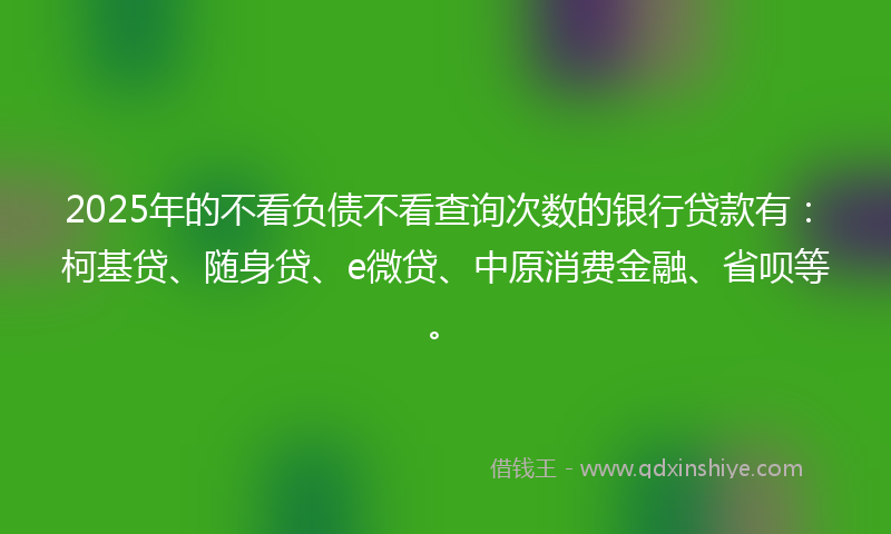2025年的不看负债不看查询次数的银行贷款有：柯基贷、随身贷、e微贷、中原消费金融、省呗等。