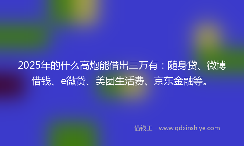 2025年的什么高炮能借出三万有：随身贷、微博借钱、e微贷、美团生活费、京东金融等。