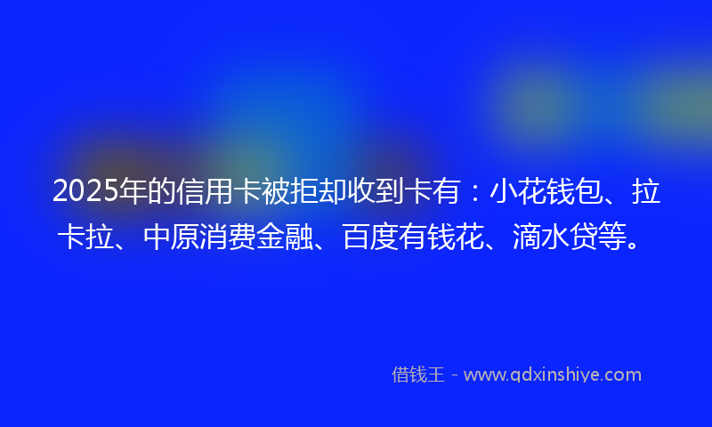 2025年的信用卡被拒却收到卡有：小花钱包、拉卡拉、中原消费金融、百度有钱花、滴水贷等。