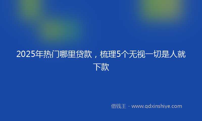 2025年热门哪里贷款，梳理5个无视一切是人就下款