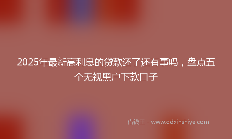 2025年最新高利息的贷款还了还有事吗，盘点五个无视黑户下款口子