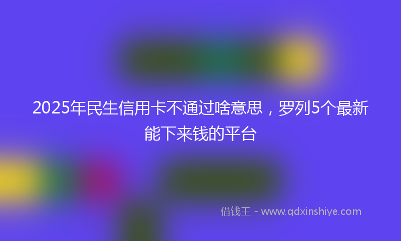 2025年民生信用卡不通过啥意思，罗列5个最新能下来钱的平台