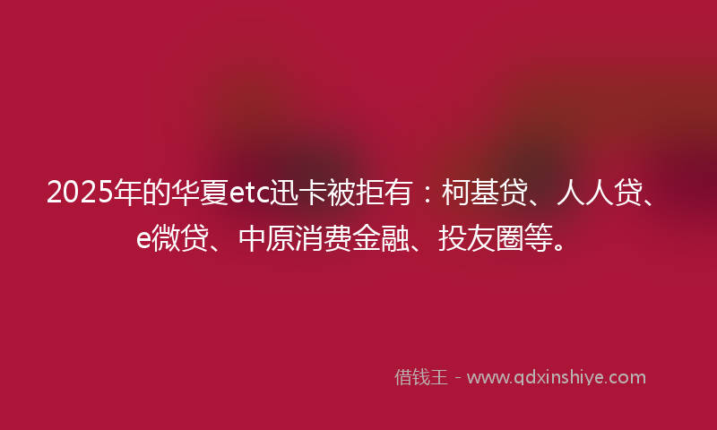 2025年的华夏etc迅卡被拒有：柯基贷、人人贷、e微贷、中原消费金融、投友圈等。