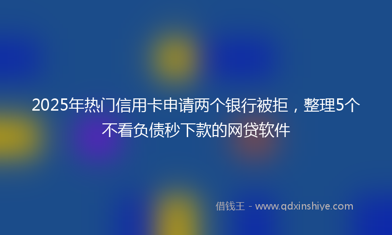 2025年热门信用卡申请两个银行被拒，整理5个不看负债秒下款的网贷软件