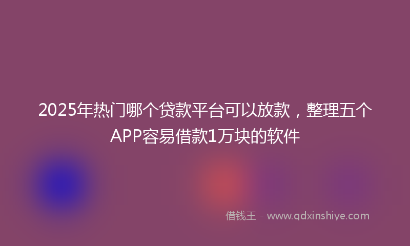 2025年热门哪个贷款平台可以放款，整理五个APP容易借款1万块的软件