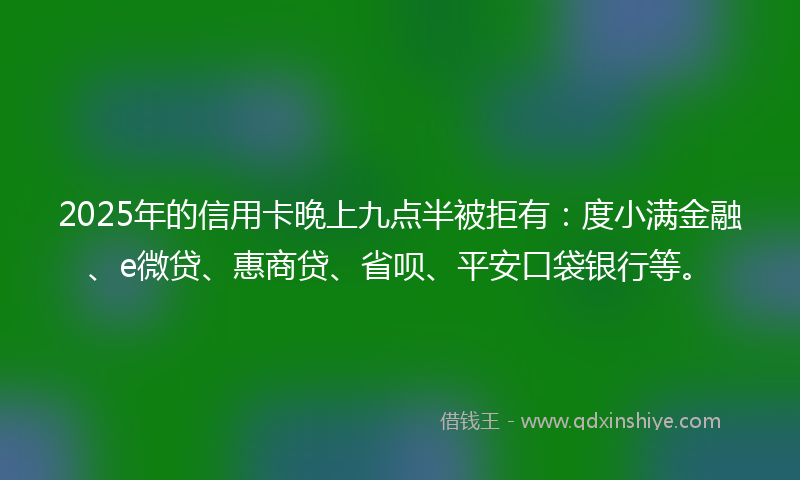 2025年的信用卡晚上九点半被拒有：度小满金融、e微贷、惠商贷、省呗、平安口袋银行等。