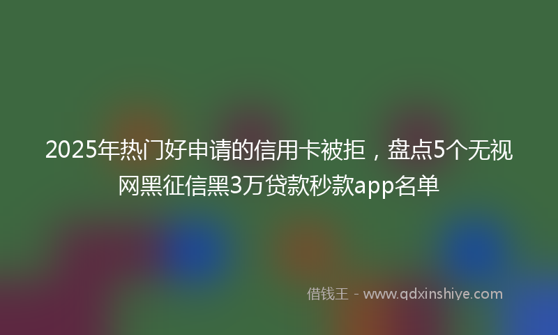 2025年热门好申请的信用卡被拒，盘点5个无视网黑征信黑3万贷款秒款app名单