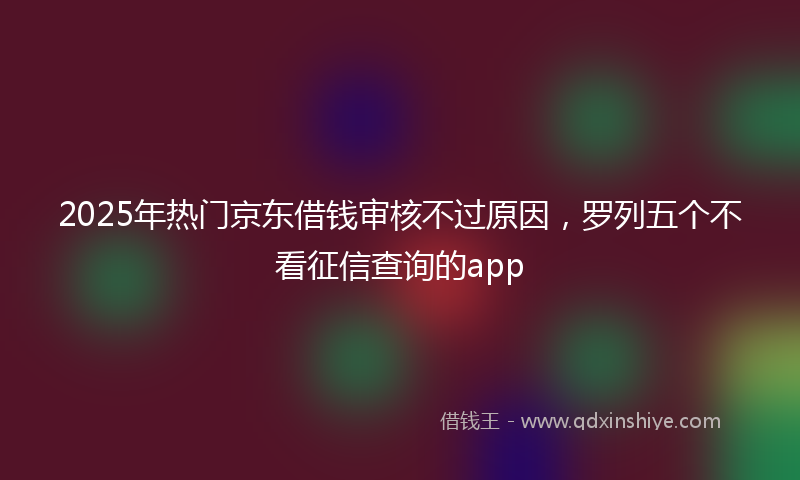2025年热门京东借钱审核不过原因，罗列五个不看征信查询的app