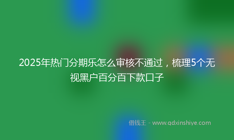 2025年热门分期乐怎么审核不通过，梳理5个无视黑户百分百下款口子