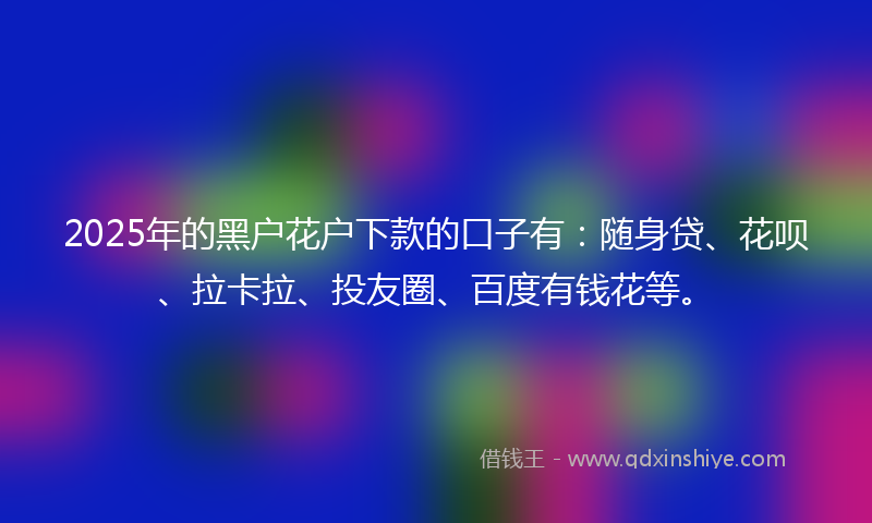 2025年的黑户花户下款的口子有：随身贷、花呗、拉卡拉、投友圈、百度有钱花等。