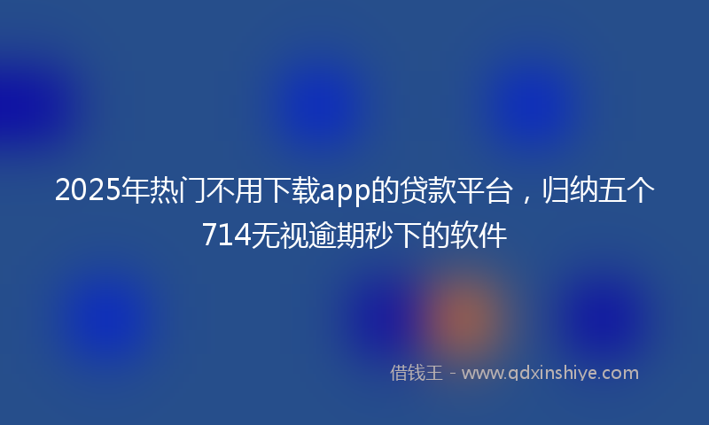 2025年热门不用下载app的贷款平台，归纳五个714无视逾期秒下的软件
