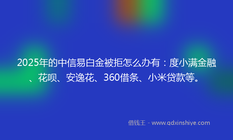 2025年的中信易白金被拒怎么办有：度小满金融、花呗、安逸花、360借条、小米贷款等。