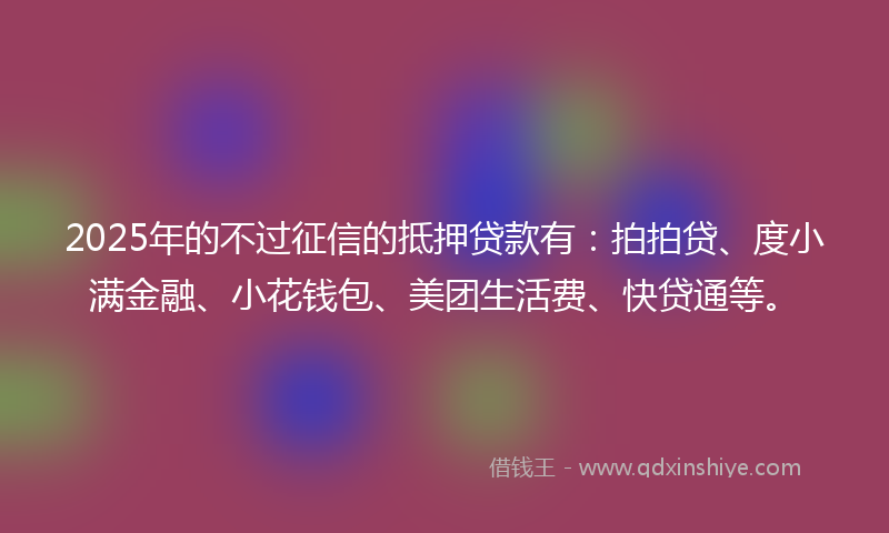 2025年的不过征信的抵押贷款有：拍拍贷、度小满金融、小花钱包、美团生活费、快贷通等。