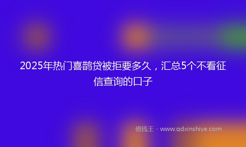 2025年热门喜鹊贷被拒要多久，汇总5个不看征信查询的口子