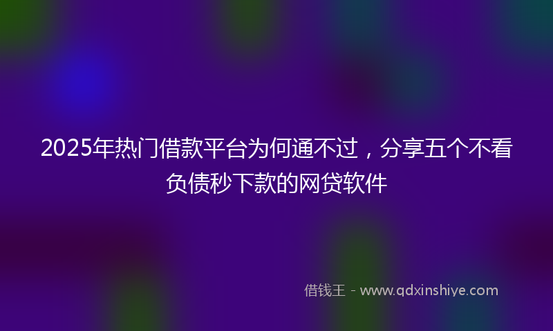 2025年热门借款平台为何通不过，分享五个不看负债秒下款的网贷软件