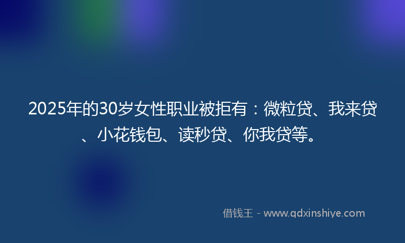 2025年的30岁女性职业被拒有：微粒贷、我来贷、小花钱包、读秒贷、你我贷等。