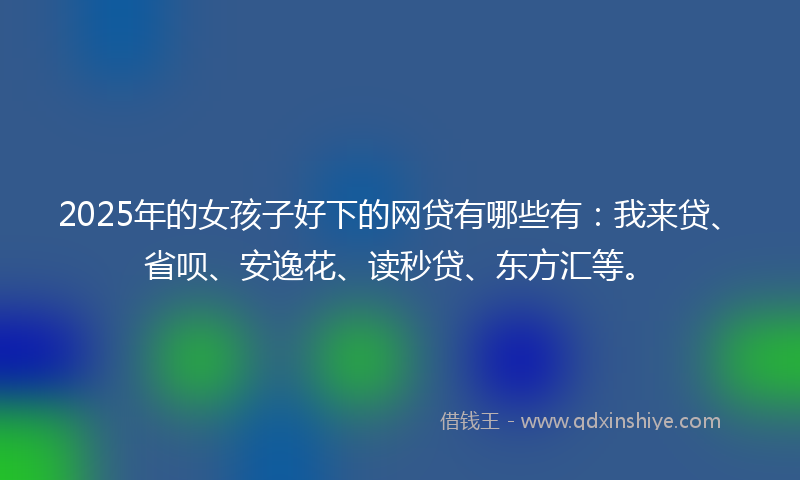 2025年的女孩子好下的网贷有哪些有：我来贷、省呗、安逸花、读秒贷、东方汇等。