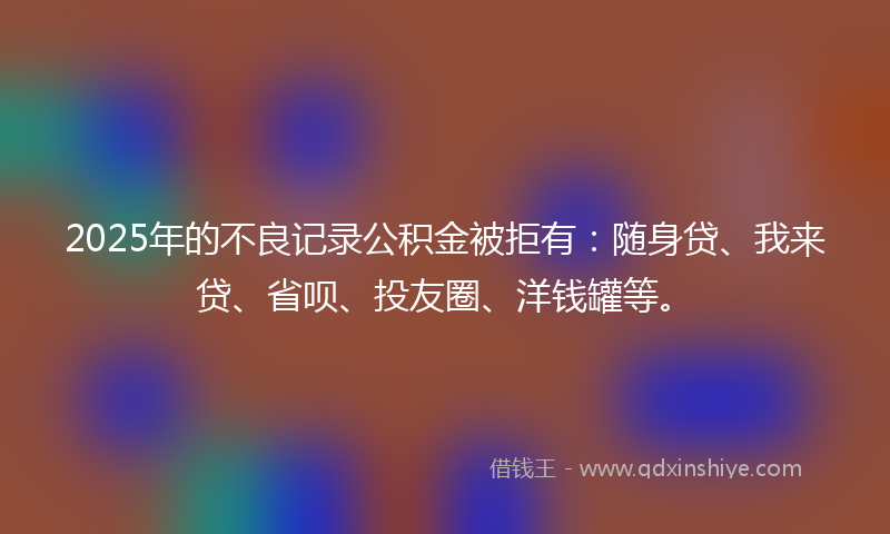 2025年的不良记录公积金被拒有：随身贷、我来贷、省呗、投友圈、洋钱罐等。