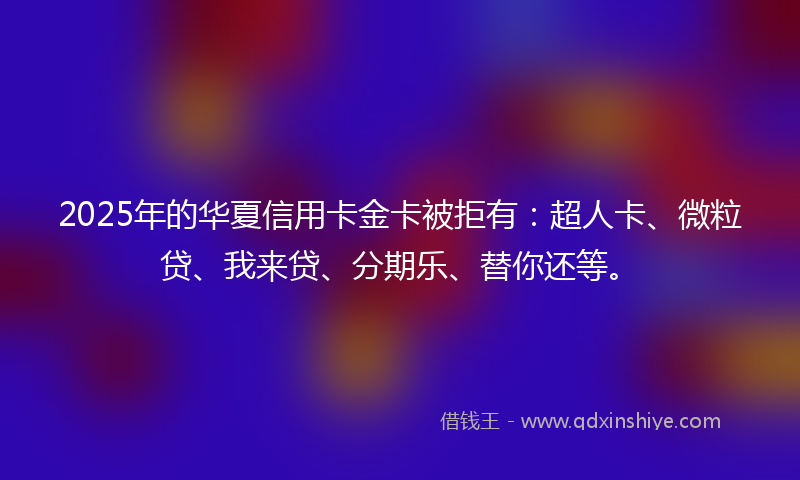 2025年的华夏信用卡金卡被拒有：超人卡、微粒贷、我来贷、分期乐、替你还等。