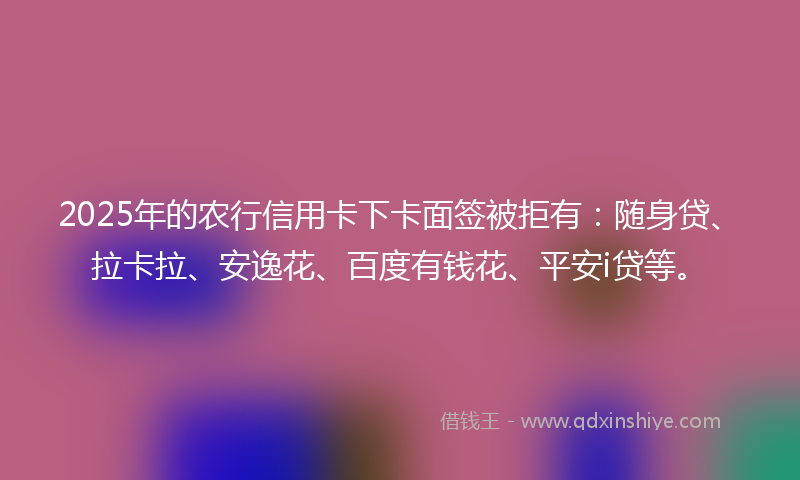 2025年的农行信用卡下卡面签被拒有：随身贷、拉卡拉、安逸花、百度有钱花、平安i贷等。