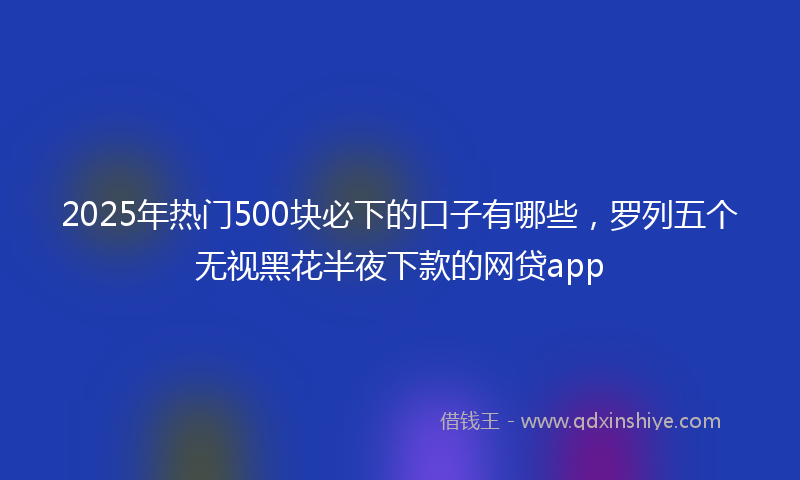 2025年热门500块必下的口子有哪些，罗列五个无视黑花半夜下款的网贷app