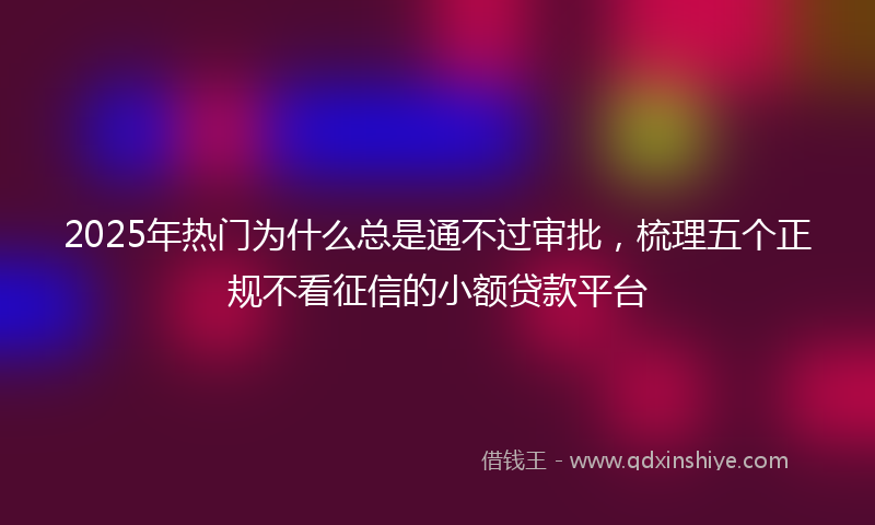 2025年热门为什么总是通不过审批，梳理五个正规不看征信的小额贷款平台