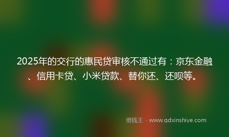 2025年的交行的惠民贷审核不通过有：京东金融、信用卡贷、小米贷款、替你还、还呗等。
