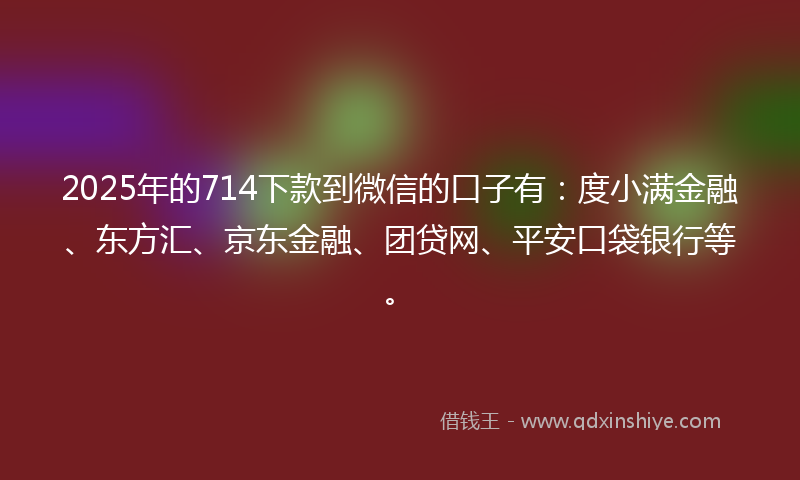 2025年的714下款到微信的口子有：度小满金融、东方汇、京东金融、团贷网、平安口袋银行等。