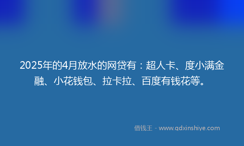 2025年的4月放水的网贷有：超人卡、度小满金融、小花钱包、拉卡拉、百度有钱花等。