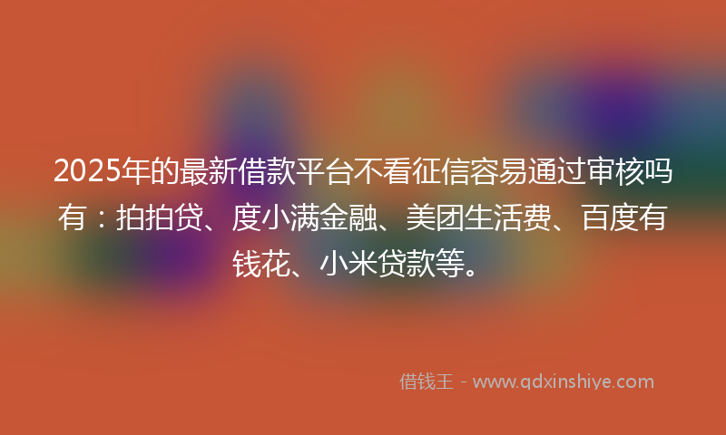 2025年的最新借款平台不看征信容易通过审核吗有：拍拍贷、度小满金融、美团生活费、百度有钱花、小米贷款等。