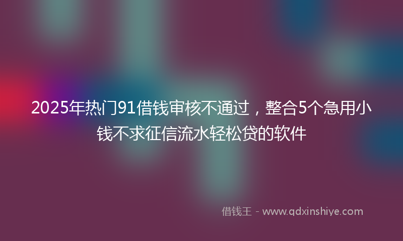 2025年热门91借钱审核不通过，整合5个急用小钱不求征信流水轻松贷的软件