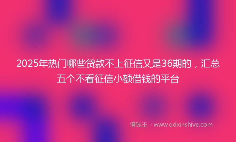 2025年热门哪些贷款不上征信又是36期的，汇总五个不看征信小额借钱的平台