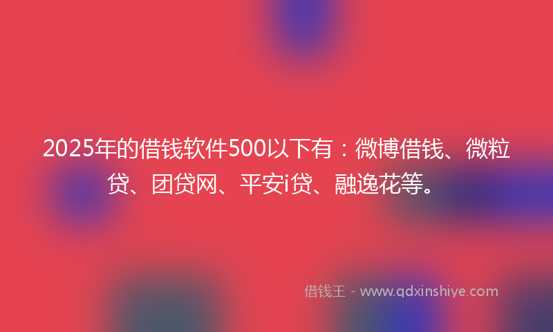 2025年的借钱软件500以下有：微博借钱、微粒贷、团贷网、平安i贷、融逸花等。