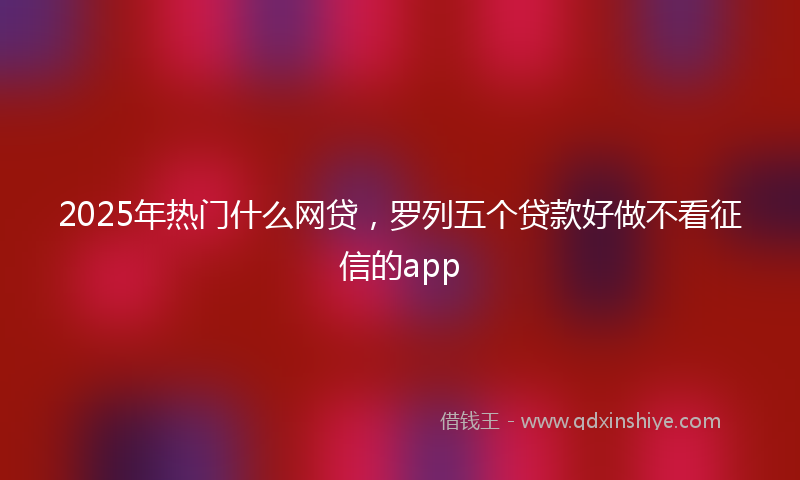 2025年热门什么网贷，罗列五个贷款好做不看征信的app