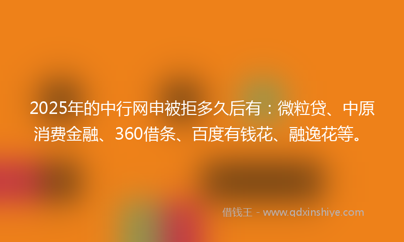 2025年的中行网申被拒多久后有：微粒贷、中原消费金融、360借条、百度有钱花、融逸花等。