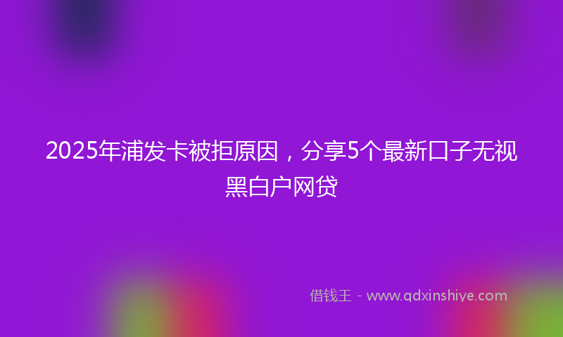 2025年浦发卡被拒原因，分享5个最新口子无视黑白户网贷