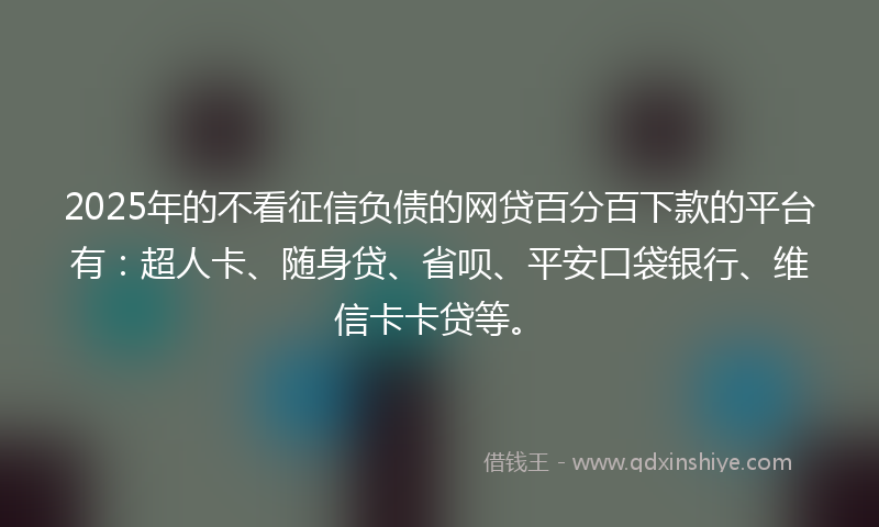 2025年的不看征信负债的网贷百分百下款的平台有：超人卡、随身贷、省呗、平安口袋银行、维信卡卡贷等。