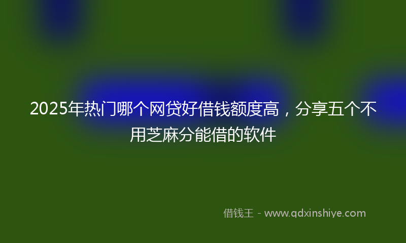 2025年热门哪个网贷好借钱额度高，分享五个不用芝麻分能借的软件