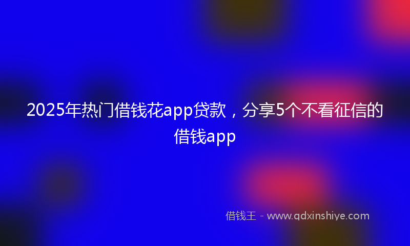 2025年热门借钱花app贷款，分享5个不看征信的借钱app